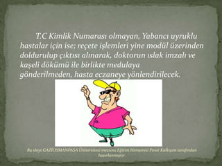 T.C Kimlik Numarası olmayan, Yabancı uyruklu
hastalar için ise; reçete işlemleri yine modül üzerinden
doldurulup çıktısı alınarak, doktorun ıslak imzalı ve
kaşeli dökümü ile birlikte medulaya
gönderilmeden, hasta eczaneye yönlendirilecek.




  Bu slayt GAZİOSMANPAŞA Üniversitesi mezunu Eğitim Hemşiresi Pınar Kalkışım tarafından
                                   hazırlanmıştır.
 