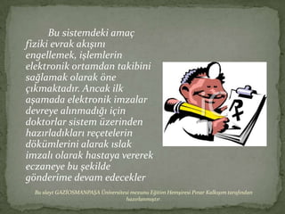 Bu sistemdeki amaç
fiziki evrak akışını
engellemek, işlemlerin
elektronik ortamdan takibini
sağlamak olarak öne
çıkmaktadır. Ancak ilk
aşamada elektronik imzalar
devreye alınmadığı için
doktorlar sistem üzerinden
hazırladıkları reçetelerin
dökümlerini alarak ıslak
imzalı olarak hastaya vererek
eczaneye bu şekilde
gönderime devam edecekler
  Bu slayt GAZİOSMANPAŞA Üniversitesi mezunu Eğitim Hemşiresi Pınar Kalkışım tarafından
                                   hazırlanmıştır.
 