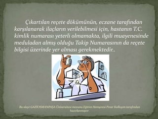 Çıkartılan reçete dökümünün, eczane tarafından
karşılanarak ilaçların verilebilmesi için, hastanın T.C.
kimlik numarası yeterli olmamakta, ilgili muayenesinde
meduladan almış olduğu Takip Numarasının da reçete
bilgisi üzerinde yer alması gerekmektedir..




  Bu slayt GAZİOSMANPAŞA Üniversitesi mezunu Eğitim Hemşiresi Pınar Kalkışım tarafından
                                   hazırlanmıştır.
 