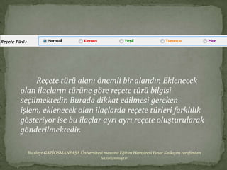 Reçete türü alanı önemli bir alandır. Eklenecek
olan ilaçların türüne göre reçete türü bilgisi
seçilmektedir. Burada dikkat edilmesi gereken
işlem, eklenecek olan ilaçlarda reçete türleri farklılık
gösteriyor ise bu ilaçlar ayrı ayrı reçete oluşturularak
gönderilmektedir.

  Bu slayt GAZİOSMANPAŞA Üniversitesi mezunu Eğitim Hemşiresi Pınar Kalkışım tarafından
                                   hazırlanmıştır.
 