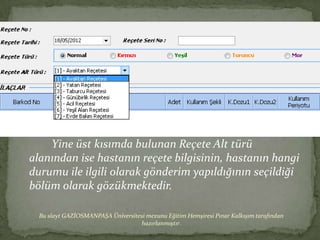 Yine üst kısımda bulunan Reçete Alt türü
alanından ise hastanın reçete bilgisinin, hastanın hangi
durumu ile ilgili olarak gönderim yapıldığının seçildiği
bölüm olarak gözükmektedir.

  Bu slayt GAZİOSMANPAŞA Üniversitesi mezunu Eğitim Hemşiresi Pınar Kalkışım tarafından
                                   hazırlanmıştır.
 