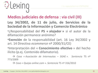 L’e-reputation en ESPAGNE
| Espagne | Me Marc GALLARDO | marc.gallardo@alliantabogados.com
Ley 34/2002, de 11 de julio, de Servicios de la
Sociedad de la Información y Comercio Electrónico
•¿Responsabilidad del PS « alojador » si el autor de la
difamación permanece anónimo?
•Exención de la responsabilidad (art. 16 Ley 34/2002 y
art. 14 Directiva ecommerce nº 2000/31/CE)
•Interpretación del « Conocimiento efectivo » del hecho
ilícito (p.ej. Contenido difamatorio).
 Caso « Asociación de Internautas – SGAE ». Sentencia TS nº
773/2009
 Caso « Quejas online.com ». Sentencia TS nº 316/2010
Medios judiciales de defensa : via civil (III)
 