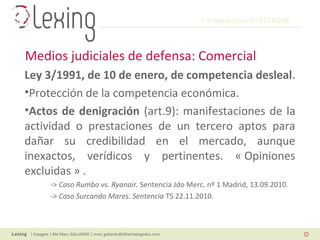 L’e-reputation en ESPAGNE
| Espagne | Me Marc GALLARDO | marc.gallardo@alliantabogados.com
Ley 3/1991, de 10 de enero, de competencia desleal.
•Protección de la competencia económica.
•Actos de denigración (art.9): manifestaciones de la
actividad o prestaciones de un tercero aptos para
dañar su credibilidad en el mercado, aunque
inexactos, verídicos y pertinentes. « Opiniones
excluidas » .
-> Caso Rumbo vs. Ryanair. Sentencia Jdo Merc. nº 1 Madrid, 13.09.2010.
-> Caso Surcando Mares. Sentencia TS 22.11.2010.
Medios judiciales de defensa: Comercial
 