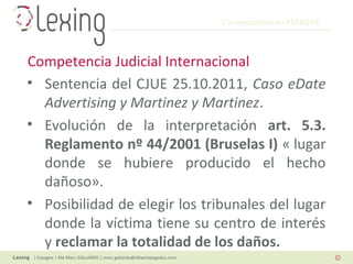 L’e-reputation en ESPAGNE
| Espagne | Me Marc GALLARDO | marc.gallardo@alliantabogados.com
• Sentencia del CJUE 25.10.2011, Caso eDate
Advertising y Martinez y Martinez.
• Evolución de la interpretación art. 5.3.
Reglamento nº 44/2001 (Bruselas I) « lugar
donde se hubiere producido el hecho
dañoso».
• Posibilidad de elegir los tribunales del lugar
donde la víctima tiene su centro de interés
y reclamar la totalidad de los daños.
Competencia Judicial Internacional
 