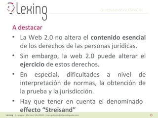 L’e-reputation en ESPAGNE
| Espagne | Me Marc GALLARDO | marc.gallardo@alliantabogados.com
• La Web 2.0 no altera el contenido esencial
de los derechos de las personas jurídicas.
• Sin embargo, la web 2.0 puede alterar el
ejercicio de estos derechos.
• En especial, dificultades a nivel de
interpretación de normas, la obtención de
la prueba y la jurisdicción.
• Hay que tener en cuenta el denominado
effecto “Streisand”
A destacar
 