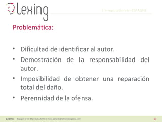 L’e-reputation en ESPAGNE
| Espagne | Me Marc GALLARDO | marc.gallardo@alliantabogados.com
• Dificultad de identificar al autor.
• Demostración de la responsabilidad del
autor.
• Imposibilidad de obtener una reparación
total del daño.
• Perennidad de la ofensa.
Problemática:
 