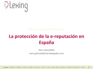 | Allemagne | Belgique | Canada | Espagne | Etats-Unis | France | Israël | Italie | Maroc | Mexique | Norvège | Royaume-Uni | Suisse
La protección de la e-reputación en
España
Marc GALLARDO
marc.gallardo@alliantabogados.com
PARIS, VIERNES 20 DE ENERO DE 2012
 