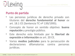 L’e-reputation en ESPAGNE
| Espagne | Me Marc GALLARDO | marc.gallardo@alliantabogados.com
• Las personas jurídicas de derecho privado son
titulares del derecho fundamental al honor ex
art. 18.1 CE (Sentencia TC nº 139/1995).
• Concepto de honor en sentido objetivo: buena
reputación y prestigio público.
• Este derecho esta limitado por la libertad de
expresión e información ex art. 20 CE.
• Varios medios judiciales para la persecución de
declaraciones difamatorias contra personas
jurídicas.
Punto de partida
 