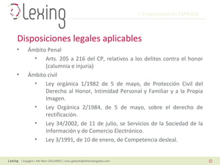 L’e-reputation en ESPAGNE
| Espagne | Me Marc GALLARDO | marc.gallardo@alliantabogados.com
• Ámbito Penal
• Arts. 205 a 216 del CP, relativos a los delitos contra el honor
(calumnia e injuria)
• Ámbito civil
• Ley orgánica 1/1982 de 5 de mayo, de Protección Civil del
Derecho al Honor, Intimidad Personal y Familiar y a la Propia
Imagen.
• Ley Orgánica 2/1984, de 5 de mayo, sobre el derecho de
rectificación.
• Ley 34/2002, de 11 de julio, se Servicios de la Sociedad de la
Información y de Comercio Electrónico.
• Ley 3/1991, de 10 de enero, de Competencia desleal.
Disposiciones legales aplicables
 
