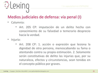 L’e-reputation en ESPAGNE
| Espagne | Me Marc GALLARDO | marc.gallardo@alliantabogados.com
• Calumnia:
• Art. 205 CP: imputación de un delito hecha con
conocimiento de su falsedad o temerario desprecio
hacia la verdad.
• Injuria:
• Art. 208 CP: 1. acción o expresión que lesiona la
dignidad de otra persona, menoscabando su fama o
atentando contra su propia estimación. 2. Solamente
serán constitutivas de delito las injurias que, por su
naturaleza, efectos y circunstancias, sean tenidas en
el concepto público por graves.
Medios judiciales de defensa: vía penal (I)
 
