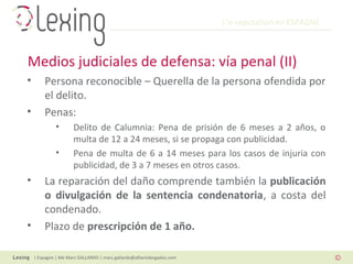 L’e-reputation en ESPAGNE
| Espagne | Me Marc GALLARDO | marc.gallardo@alliantabogados.com
• Persona reconocible – Querella de la persona ofendida por
el delito.
• Penas:
• Delito de Calumnia: Pena de prisión de 6 meses a 2 años, o
multa de 12 a 24 meses, si se propaga con publicidad.
• Pena de multa de 6 a 14 meses para los casos de injuria con
publicidad, de 3 a 7 meses en otros casos.
• La reparación del daño comprende también la publicación
o divulgación de la sentencia condenatoria, a costa del
condenado.
• Plazo de prescripción de 1 año.
Medios judiciales de defensa: vía penal (II)
 