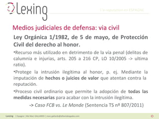 L’e-reputation en ESPAGNE
| Espagne | Me Marc GALLARDO | marc.gallardo@alliantabogados.com
Ley Orgánica 1/1982, de 5 de mayo, de Protección
Civil del derecho al honor.
•Recurso más utilizado en detrimento de la vía penal (delitos de
calumnia e injurias, arts. 205 a 216 CP, LO 10/2005 -> ultima
ratio).
•Protege la intrusión ilegítima al honor, p. ej. Mediante la
imputación de hechos o juicios de valor que atentan contra la
reputación.
•Proceso civil ordinario que permite la adopción de todas las
medidas necesarias para acabar con la intrusión ilegítima.
-> Caso FCB vs. Le Monde (Sentencia TS nº 807/2011)
Medios judiciales de defensa: via civil
 