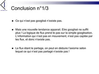 Conclusion n°1/3Ce qui n’est pas googlisé n’existe pas.Mais une nouvelle tendance apparait. Etre googlisé ne suffit plus ! La logique de flux prend le pas sur la simple googlisation. L’information qui n’est pas en mouvement, n’est pas captée par les flux, et donc n’existe pas.Le flux étant le partage, on peut en déduire l’axiome selon lequel ce qui n’est pas partagé n’existe pas !