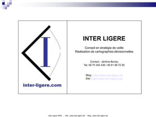 INTER LIGEREConseil en stratégie de veilleRéalisation de cartographies décisionnellesContact : Jérôme BonduTel: 09 75 345 436 / 06 81 99 72 95Blog : http://www.inter-ligere.netSite : http://www.inter-ligere.comInter-Ligere SARL   -  Site : www.inter-ligere.net  -  Blog : www.inter-ligere.net
