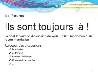 Les forums


Ils sont toujours là !
Ils sont le fond de discussion du web, un lieu fondamental de
recommandation
Au coeur des discussions
  ✓ Doctissimo
  ✓ Auféminin
  ✓ France Télévision
  ✓ Comment ça marche
  ✓ ...

                                                            15
 
