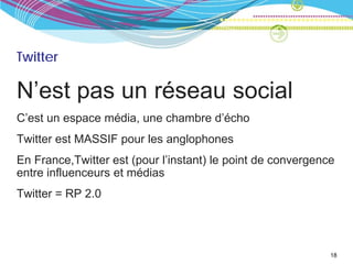 Twitter

N’est pas un réseau social
C’est un espace média, une chambre d’écho
Twitter est MASSIF pour les anglophones
En France,Twitter est (pour l’instant) le point de convergence
entre influenceurs et médias
Twitter = RP 2.0




                                                             18
 
