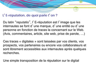 L’E-réputation, de quoi parle t’on ?

Du latin “reputatio”, l’E-réputation est l’image que les
internautes se font d’une marque, d’une entité ou d’une
personne en fonction de traces la concernant sur le Web.
(Avis, commentaires, article, site web, prise de parole, …)

Ces traces « digitales » sont laissées par vos clients, vos
prospects, vos partenaires ou encore vos collaborateurs et
sont librement accessibles aux internautes après quelques
recherches.

Une simple transposition de la réputation sur le digital
 