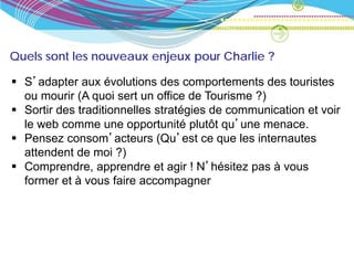 Quels sont les nouveaux enjeux pour Charlie ?

 S’adapter aux évolutions des comportements des touristes
  ou mourir (A quoi sert un office de Tourisme ?)
 Sortir des traditionnelles stratégies de communication et voir
  le web comme une opportunité plutôt qu’une menace.
 Pensez consom’acteurs (Qu’est ce que les internautes
  attendent de moi ?)
 Comprendre, apprendre et agir ! N’hésitez pas à vous
  former et à vous faire accompagner
 