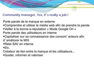Community manager, Yes, it’s really a job !

Porte parole de la marque en externe
Comprendre et utiliser le média web afin de prendre la parole
Veiller à la bonne e-réputation « Mode Google On »
Porte parole des utilisateurs en interne
Capitaliser sur sa connaissance des consom’acteurs afin
d’améliorer le MIX
Relai SAV en interne
Etc.
Créateur de lien entre la marque et les utilisateurs…
Guider, informer et valoriser
 
