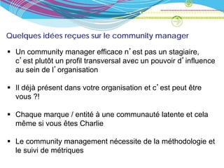 Quelques idées reçues sur le community manager

 Un community manager efficace n’est pas un stagiaire,
  c’est plutôt un profil transversal avec un pouvoir d’influence
  au sein de l’organisation

 Il déjà présent dans votre organisation et c’est peut être
  vous ?!

 Chaque marque / entité à une communauté latente et cela
  même si vous êtes Charlie

 Le community management nécessite de la méthodologie et
  le suivi de métriques
 