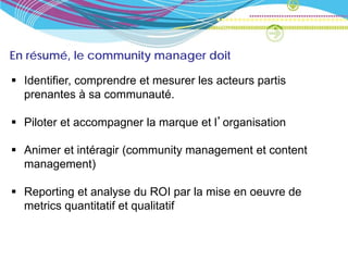 En résumé, le community manager doit

 Identifier, comprendre et mesurer les acteurs partis
  prenantes à sa communauté.

 Piloter et accompagner la marque et l’organisation

 Animer et intéragir (community management et content
  management)

 Reporting et analyse du ROI par la mise en oeuvre de
  metrics quantitatif et qualitatif
 
