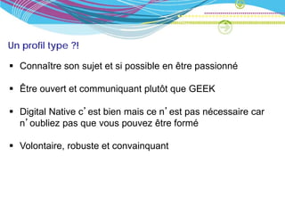 Un profil type ?!

 Connaître son sujet et si possible en être passionné

 Être ouvert et communiquant plutôt que GEEK

 Digital Native c’est bien mais ce n’est pas nécessaire car
  n’oubliez pas que vous pouvez être formé

 Volontaire, robuste et convainquant
 