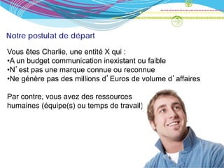 Notre postulat de départ

Vous êtes Charlie, une entité X qui :
•A un budget communication inexistant ou faible
•N’est pas une marque connue ou reconnue
•Ne génère pas des millions d’Euros de volume d’affaires

Par contre, vous avez des ressources
humaines (équipe(s) ou temps de travail) et de l’envie.
 
