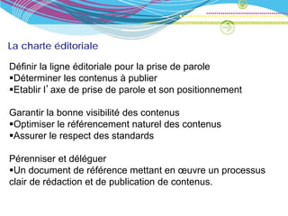 La charte éditoriale

Définir la ligne éditoriale pour la prise de parole
Déterminer les contenus à publier
Etablir l’axe de prise de parole et son positionnement

Garantir la bonne visibilité des contenus
Optimiser le référencement naturel des contenus
Assurer le respect des standards

Pérenniser et déléguer
Un document de référence mettant en œuvre un processus
clair de rédaction et de publication de contenus.
 