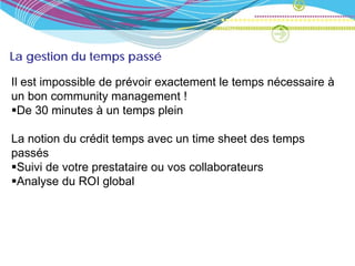 La gestion du temps passé

Il est impossible de prévoir exactement le temps nécessaire à
un bon community management !
De 30 minutes à un temps plein

La notion du crédit temps avec un time sheet des temps
passés
Suivi de votre prestataire ou vos collaborateurs
Analyse du ROI global
 