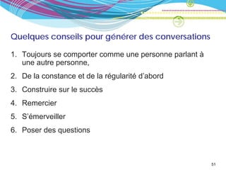 Quelques conseils pour générer des conversations

1. Toujours se comporter comme une personne parlant à
   une autre personne,
2. De la constance et de la régularité d’abord
3. Construire sur le succès
4. Remercier
5. S’émerveiller
6. Poser des questions



                                                        51
 