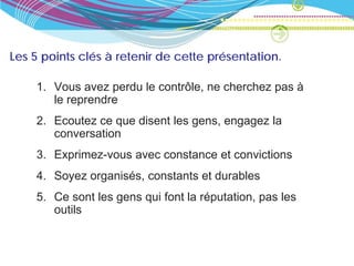 Les 5 points clés à retenir de cette présentation.

    1. Vous avez perdu le contrôle, ne cherchez pas à
       le reprendre
    2. Ecoutez ce que disent les gens, engagez la
       conversation
    3. Exprimez-vous avec constance et convictions
    4. Soyez organisés, constants et durables
    5. Ce sont les gens qui font la réputation, pas les
       outils
 