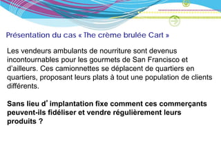 Présentation du cas « The crème brulée Cart »

Les vendeurs ambulants de nourriture sont devenus
incontournables pour les gourmets de San Francisco et
d’ailleurs. Ces camionnettes se déplacent de quartiers en
quartiers, proposant leurs plats à tout une population de clients
différents.

Sans lieu d’implantation fixe comment ces commerçants
peuvent-ils fidéliser et vendre régulièrement leurs
produits ?
 