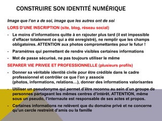 CONSTRUIRE SON IDENTITÉ NUMÉRIQUE
Image que l’on a de soi, image que les autres ont de soi
LORS D’UNE INSCRIPTION (site, blog, réseau social)
- Le moins d’informations quitte à en rajouter plus tard (il est impossible
  d’effacer totalement ce qui a été enregistré), ne remplir que les champs
  obligatoires. ATTENTION aux photos compromettantes pour le futur !
- Paramètres qui permettent de rendre visibles certaines informations
- Mot de passe sécurisé, ne pas toujours utiliser le même
SEPARER VIE PRIVEE ET PROFESSIONNELLE (plusieurs profils)
- Donner sa véritable identité civile pour être crédible dans le cadre
  professionnel et contrôler ce que l’on y associe
  (photos, informations, relations…), donner des informations valorisantes
- Utiliser un pseudonyme qui permet d’être reconnu au sein d’un groupe de
  personnes partageant les mêmes centres d’intérêt. ATTENTION, même
  sous un pseudo, l’internaute est responsable de ses actes et propos.
- Certaines informations ne relèvent que du domaine privé et ne concerne
  qu’un cercle restreint d’amis ou la famille
 