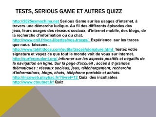 TESTS, SERIOUS GAME ET AUTRES QUIZZ
http://2025exmachina.net Serious Game sur les usages d'internet, à
travers une démarche ludique. Au fil des différents épisodes des
jeux, leurs usages des réseaux sociaux, d'internet mobile, des blogs, de
la recherche d'information ou du chat.
http://www.cnil.fr/vos-libertes/vos-traces/ Expérience sur les traces
que nous laissons .
http://www.tahitidocs.com/outils/traces/signature.html Testez votre
signature et voyez ce que tout le monde voit de vous sur Internet.
http://surferprudent.org/ informer sur les aspects positifs et négatifs de
la navigation en ligne. Sur la page d'accueil , accès à 8 grandes
thématiques : réseaux sociaux, jeux, téléchargement, recherche
d'informations, blogs, chats, téléphone portable et achats.
http://incoweb.playbac.fr/?livret=12 Quiz des incollables
http://www.ctoutnet.fr/ Quiz
 