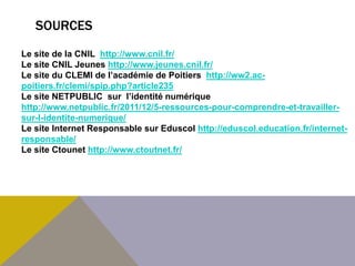 SOURCES
Le site de la CNIL http://www.cnil.fr/
Le site CNIL Jeunes http://www.jeunes.cnil.fr/
Le site du CLEMI de l’académie de Poitiers http://ww2.ac-
poitiers.fr/clemi/spip.php?article235
Le site NETPUBLIC sur l’identité numérique
http://www.netpublic.fr/2011/12/5-ressources-pour-comprendre-et-travailler-
sur-l-identite-numerique/
Le site Internet Responsable sur Eduscol http://eduscol.education.fr/internet-
responsable/
Le site Ctounet http://www.ctoutnet.fr/
 
