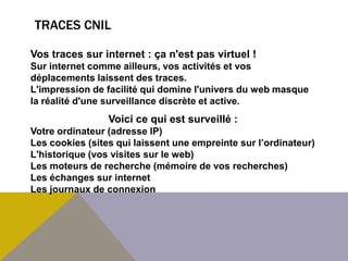 TRACES CNIL

Vos traces sur internet : ça n'est pas virtuel !
Sur internet comme ailleurs, vos activités et vos
déplacements laissent des traces.
L'impression de facilité qui domine l'univers du web masque
la réalité d'une surveillance discrète et active.
                 Voici ce qui est surveillé :
Votre ordinateur (adresse IP)
Les cookies (sites qui laissent une empreinte sur l’ordinateur)
L'historique (vos visites sur le web)
Les moteurs de recherche (mémoire de vos recherches)
Les échanges sur internet
Les journaux de connexion
 