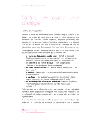 E-réputation • Cultiver son image sur internet




Mettre en place une
stratégie
Définir le périmètre
Recueillir et suivre des informations est un processus long et coûteux. Si au
départ, il est tentant de vouloir obtenir un maximum d’informations sur son
entreprise, ses principaux acteurs (dirigeants, employés, partenaires), ses
produits, ses marques, son secteur d’activité, la surabondance rend d’autant
plus difficile une analyse pertinente et il est difficile d’intervenir sur tous les
sujets et tous les canaux. C’est pourquoi il est essentiel de définir ses priorités.
Comprendre ce que les internautes disent de vous ou de votre marque, c’est
recueillir des données tant quantitatives que qualitatives sur :
     • le volume de discussions à votre sujet — Parle-t-on de vous ?
       S’intéresse-t-on à votre marque, vos produits ? Le positionnement ou
       les actions de votre marque ont-ils un impact sur les discussions ?
     • les personnes qui parlent de vous — Sont-elles plutôt des
       influenceurs, des détracteurs, des ambassadeurs ?
     • les sujets de discussions — Quelles en sont les thématiques ? Que
       disent-elles ?
     • la tonalité — Quels types d’opinions sont émis ? Sont-elles favorables
       ou défavorables ?
     • la typologie — Sur quels canaux s’expriment ces opinions ? Blogs,
       forums, réseaux sociaux, presse en ligne, portails spécialisés ?
     • les résultats sur les moteurs de recherche — Que voit en premier
       l’internaute lorsqu’il fait une recherche sur votre marque, vos
       produits, ... ?
Cette première étude (cf chapitre suivant pour un exposé des méthodes)
permet de mettre en place une stratégie de veille ciblée sur les marques ou les
produits générant le plus de conversation, les types de sites à surveiller, les
sujets sensibles, …
Pour cela, il est nécessaire de connaître son environnement sémantique, non
seulement celui utilisé par son entreprise ou par soi-même, mais aussi celui




        Catherine Mollet
        http://www.catherinemollet.com                                            8
 