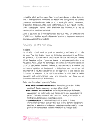E-réputation • Cultiver son image sur internet




qui va être utilisé par l’internaute. Ceci permettra de dresser une liste de mots-
clés. Il est également nécessaire de dresser une cartographie des parties
prenantes susceptibles de parler de vous (employés, clients, partenaires,
organismes, blogueurs, etc.), leurs problématiques et leur impact potentiel.
Cette cartographie permet aussi d’identifier des influenceurs et de se
rapprocher de certains d’entre eux.
Dans la poursuite de la veille après l’état des lieux initial, une difficulté sera
d’atteindre un équilibre entre le ciblage des sources et l’ouverture nécessaire
pour laisser place à la sérendipité.


Réaliser un état des lieux
Google
La première chose à savoir est quelle est votre image sur internet et qui parle
de vous. Pour cela, le plus naturel est d’effectuer une recherche sur Google.
Au préalable, il convient de se déconnecter de tous ses comptes Google
(Gmail, Google+, etc) ou d’ouvrir une fenêtre de navigation privée dans votre
navigateur. Ainsi, Google ne prendra pas en compte la recherche sociale (en
cours de déploiement au niveau mondial, qui lie la recherche en fonction des
connexions sociales de l’utilisateur), ni l’historique des recherches qui
influenceront le résultat. L’objectif est de se rapprocher le plus possible des
conditions de navigation d’un internaute lambda. A noter que la même
opération est recommandée pour une recherche sur Bing, en se
déconnectant notamment de Facebook.
Cette première recherche permet d’évaluer :
     • les résultats du référencement — Votre site apparaît-il en bonne
       position ? Quelles pages sont le mieux référencées ?
     • les contenus les plus visibles — Sur la première page de Google
       apparaissent les contenus les plus visibles, donc ceux auxquels sont le
       plus soumis l’internaute et à partir desquels il se forgera une idée de
       l’entreprise, de la marque ou de la personne.
     • votre réputation — Dans les discussions, articles ou vidéos
       mentionnant la marque ou le produit, vous pouvez identifier les opinions
       positives et négatives et évaluer leur importance relative. Pour ce dernier
       point, il est intéressant de cibler les recherches sur “Blogs” et sur




        Catherine Mollet
        http://www.catherinemollet.com                                          9
 