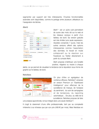E-réputation • Cultiver son image sur internet




segmenter par support est très intéressante. D’autres fonctionnalités
avancées sont disponibles, comme le partage entre plusieurs utilisateurs ou
l’assignation de tâches.

Alerti
                                                 Alerti 11 est un autre outil permettant
                                                 de suivre des mots clé sur le web et
                                                 les réseaux sociaux à partir d’un
                                                 tableau de bord. Sa version gratuite
                                                 est très limitée (une seule expression,
                                                 résultats conservés 7 jours), mais les
                                                 autres versions offrent des options
                                                 intéressantes comme l’exportation
                                                 des données, le travail en mode
                                                 collaboratif ou la réaction sur
                                                 Facebook ou Twitter directement à
                                                 partir du compte Alerti.
                                          Alerti propose d'attribuer une tonalité
                                        positive, négative ou neutre à chaque
alerte, ce qui permet de visualiser la tendance de la réputation sous forme de
graphe sur le tableau de bord.

Netvibes
                                         En plus d’être un agrégateur de
                                         contenus efficace, Netvibes12 propose
                                         en version Premium un “Dashboard
                                         Intelligence” pour effectuer de la
                                         surveillance de marque, de l’analyse
                                         du sentiment, du suivi de campagnes
                                         et de tendances, du reporting
                                         automatique… De plus, au delà de la
                                         surveillance, Netvibes propose de faire
une analyse approfondie, le tout intégré dans une seule interface13 .
Il s’agit là clairement d’une offre professionnelle, tant par sa complexité
inhérente à sa richesse que par son prix (499 € par mois). Mais Netvibes en




        Catherine Mollet
        http://www.catherinemollet.com                                               11
 