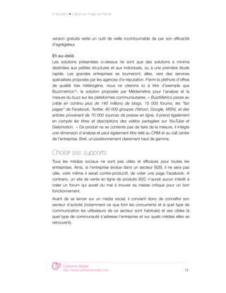 E-réputation • Cultiver son image sur internet




version gratuite reste un outil de veille incontournable de par son efficacité
d'agrégateur.

Et au-delà
Les solutions présentées ci-dessus ne sont que des solutions a minima
destinées aux petites structures et aux individuels, ou à une première étude
rapide. Les grandes entreprises se tourneront, elles, vers des services
spécialisés proposés par les agences d'e-réputation. Parmi la pléthore d’offres
de qualité très hétérogène, nous ne citerons ici à titre d’exemple que
Buzzmetrics14 , la solution proposée par Médiamétrie pour l’analyse et la
mesure du buzz sur les plateformes communautaires. « BuzzMetrics passe au
crible en continu plus de 140 millions de blogs, 10 000 forums, les “fan
pages” de Facebook, Twitter, 40 000 groupes (Yahoo!, Google, MSN), et des
articles provenant de 70 000 sources de presse en ligne. Il prend également
en compte les titres et descriptions des vidéos partagées sur YouTube et
Dailymotion.   » Ce produit ne se contente pas de faire de la mesure, il intègre
une dimension d’analyse et peut également être relié au CRM et au call center
de l’entreprise. Bref, un positionnement clairement haut de gamme.


Choisir ses supports
Tous les médias sociaux ne sont pas utiles et efficaces pour toutes les
entreprises. Ainsi, si l’entreprise évolue dans un secteur B2B, il ne sera pas
utile, voire même il serait contre-productif, de créer une page Facebook. A
contrario, un site de vente en ligne de produits B2C n’aurait aucun intérêt à
créer un forum qui aurait du mal à trouver sa masse critique pour un bon
fonctionnement.
Avant de se lancer sur un média social, il convient donc de connaître son
secteur d’activité (notamment ce que font les concurrents et à quel type de
communication les utilisateurs de ce secteur sont habitués) et ses cibles (à
quel type de communauté s’adresse l’entreprise et sur quels médias elles se
retrouvent).




        Catherine Mollet
        http://www.catherinemollet.com                                       12
 