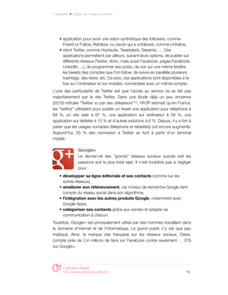 E-réputation • Cultiver son image sur internet




     • application pour avoir une vision synthétique des followers, comme
       Friend or Follow, Refollow, ou savoir qui a unfollowé, comme Unfollow,
     • client Twitter, comme Hootsuite, Tweetdeck, Seesmic, … Ces
       applications permettent par ailleurs, suivant leurs options, de publier sur
       différents réseaux (Twitter, donc, mais aussi Facebook, pages Facebook,
       LinkedIn, ...), de programmer ses posts, de voir sur une même fenêtre
       les tweets des comptes que l’on follow, de suivre en parallèle plusieurs
       hashtags, des listes, etc. De plus, ces applications sont disponibles à la
       fois sur l’ordinateur et sur mobiles, connectées avec un même compte.
L’une des particularité de Twitter est que l’accès au service ne se fait pas
majoritairement par le site Twitter. Dans une étude déjà un peu ancienne
(2010) intitulée “Twitter vu par ses utilisateurs”15 , l’IFOP estimait qu’en France,
les “twittos” utilisaient pour publier un tweet une application pour téléphone à
69 %, un site web à 67 %, une application sur ordinateur à 59 %, une
application sur tablette à 12 % et d’autres solutions à 6 %. Depuis, il y a fort à
parier que les usages nomades (téléphone et tablettes) ont encore augmenté.
Aujourd’hui, 55 % des connexion à Twitter se font à partir d’un terminal
mobile.

                   Google+
                   Le dernier-né des “grands” réseaux sociaux suscite soit les
                   passions soit le plus total rejet. Il n’est toutefois pas à négliger
                   pour :
     • développer sa ligne éditoriale et ses contacts (comme sur les
       autres réseaux),
     • améliorer son référencement, car moteur de recherche Google tient
       compte du réseau social dans son algorithme,
     • l’intégration avec les autres produits Google, notamment avec
       Google Apps,
     • catégoriser ses contacts grâce aux cercles et adapter sa
       communication à chacun.
Toutefois, Google+ est principalement utilisé par des hommes travaillant dans
le domaine d’internet et de l’informatique. Le grand public n’y est que peu
impliqué. Ainsi, la marque star française sur les réseaux sociaux, Oasis,
compte près de 2,4 millions de fans sur Facebook contre seulement … 279
sur Google+.




        Catherine Mollet
        http://www.catherinemollet.com                                              15
 