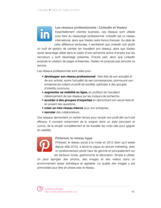 E-réputation • Cultiver son image sur internet




                   Les réseaux professionnels : LinkedIn et Viadeo
               Essentiellement orientés business, ces réseaux sont utilisés
               pour faire du réseautage professionnel. LinkedIn est un réseau
               international, alors que Viadeo reste franco-français. Au-dela de
              cette différence territoriale, il semblerait que LinkedIn soit plutôt
un outil de gestion de carrière (en travaillant son réseau), alors que Viadeo
serait davantage utilisé dans le cadre d'une recherche active d'emploi (car les
recruteurs y sont davantage présents). D'autre part, alors que LinkedIn
propose la création de pages entreprises, Viadeo ne propose pas (encore) ce
service.
Les réseaux professionnels sont utiles pour :
     • développer son réseau professionnel : faire état de son actualité et
       de son activité, suivre l’actualité de ses connaissances, promouvoir son
       entreprise (en créant un profil de société), participer à des groupes
       d’intérêts communs, …
     • augmenter sa visibilité en ligne, en profitant de l’excellent
       référencement de ces réseaux sur les moteurs de recherche,
     • accéder à des groupes d’expertise en démontrant son savoir-faire et
       en posant des questions,
     • créer un mini réseau interne pour son entreprise,
     • recruter des collaborateurs.
Ces réseaux demandent un certain temps pour remplir son profil afin qu’il soit
efficace. Il convient notamment de le soigner dans un style percutant et
concis, de le remplir complètement et de travailler les mots-clés pour gagner
en visibilité.

                   Pinterest, le réseau hype
               Pinterest, le réseau social à la mode en 2012 (bien qu’il existe
               depuis déjà 2010), a lancé la vague du picture marketing, avec
               un positionnement plutôt haut de gamme et principalement sur
              les secteurs mode, gastronomie et décoration. Simple à utiliser,
on peut épingler des photos, des images et des vidéos dans un
environnement assez esthétique et agréable. La qualité des images y est
primordiale pour être en phase avec le réseau.




        Catherine Mollet
        http://www.catherinemollet.com                                          16
 