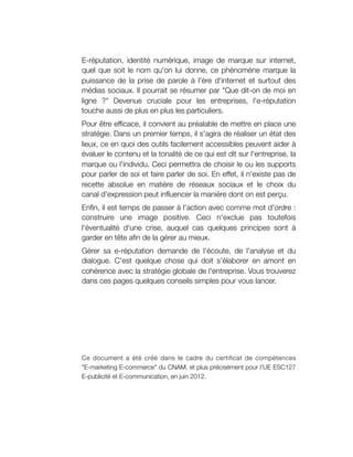 E-réputation, identité numérique, image de marque sur internet,
quel que soit le nom qu'on lui donne, ce phénomène marque la
puissance de la prise de parole à l'ère d'internet et surtout des
médias sociaux. Il pourrait se résumer par "Que dit-on de moi en
ligne ?" Devenue cruciale pour les entreprises, l'e-réputation
touche aussi de plus en plus les particuliers.
Pour être efficace, il convient au préalable de mettre en place une
stratégie. Dans un premier temps, il s'agira de réaliser un état des
lieux, ce en quoi des outils facilement accessibles peuvent aider à
évaluer le contenu et la tonalité de ce qui est dit sur l'entreprise, la
marque ou l'individu. Ceci permettra de choisir le ou les supports
pour parler de soi et faire parler de soi. En effet, il n'existe pas de
recette absolue en matière de réseaux sociaux et le choix du
canal d'expression peut influencer la manière dont on est perçu.
Enfin, il est temps de passer à l'action avec comme mot d'ordre :
construire une image positive. Ceci n'exclue pas toutefois
l'éventualité d'une crise, auquel cas quelques principes sont à
garder en tête afin de la gérer au mieux.
Gérer sa e-réputation demande de l'écoute, de l'analyse et du
dialogue. C'est quelque chose qui doit s'élaborer en amont en
cohérence avec la stratégie globale de l'entreprise. Vous trouverez
dans ces pages quelques conseils simples pour vous lancer.




Ce document a été créé dans le cadre du certificat de compétences
"E-marketing E-commerce" du CNAM, et plus précisément pour l'UE ESC127
E-publicité et E-communication, en juin 2012.
 