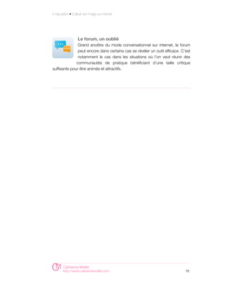 E-réputation • Cultiver son image sur internet




                   Le forum, un oublié
               Grand ancêtre du mode conversationnel sur internet, le forum
               peut encore dans certains cas se révéler un outil efficace. C’est
               notamment le cas dans les situations où l’on veut réunir des
              communautés de pratique bénéficiant d’une taille critique
suffisante pour être animés et attractifs.




        Catherine Mollet
        http://www.catherinemollet.com                                       18
 