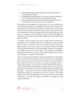E-réputation • Cultiver son image sur internet




     11. Splogs (spam blogs qui visent à générer du trafic en détournant le
         nom de grandes marques)
     12. Cybergripping (enregistrement d'un nom de domaine en reprenant le
         nom d'une marque pour l'associer à des termes péjoratifs)
     13. Cybersquatting (acquisition d'un nom de domaine reprenant le nom
         d'une marque ou d'un produit dans un but spéculatif)
Pour rester dans une configuration “simple” (types 1 à 4), le mot d’ordre est de
ne pas céder à la panique ni à la précipitation qui risqueraient d’entraîner dans
une surenchère. Tout d’abord, il faut résister à la tentation et aux incitations à
faire retirer le commentaire ou le billet de blog incriminé. Cela ne servirait à rien
car il resterait dans le cache de Google et serait repris de plus belle sur d’autre
blogs, sur les réseaux, voire même dans la presse. Il convient de réfléchir, de
s’entretenir avec le responsable des relations publiques, sans toutefois laisser
traîner les choses.
Le meilleur moyen de traiter la crise est de rester dans le domaine de la
transparence. Si le problème résulte d’une maladresse ou d’une ambiguïté
dans un article sur son blog, il est recommandé de laisser l’article en y
ajoutant toutefois une mise au point (et non un démenti) clairement identifiée
et en procédant éventuellement à des modifications mineures en les signalant.
Si le problème est issu d’un commentaire, il faut accepter la contradiction,
admettre éventuellement ses erreurs, mais refuser la polémique en prenant
soin de rester sur un registre purement factuel.
Si l’on se trouve face à un réel litige, l’entreprise doit apprendre à admettre ses
erreurs et à faire amende honorable. Dans un premier temps, un message du
type «   Nous avons pris note de votre commentaire et vous en remercions.
Nous allons creuser le point et revenir vers vous dans les meilleurs délais.   »
montre que l'entreprise est à l’écoute et sait être réactive. Bien entendu, il
convient d’entreprendre immédiatement une réelle action en se tournant vers
les personnes concernées au sein de l’entreprise (responsable CRM, service
technique, …) pour trouver une solution et ne pas laisser les choses en l’état.
L’interlocuteur attend une vraie réponse et il faut la lui donner, voire même
proposer de le contacter directement (cf. infra le cas des faux commentaires
d’Orangina où la marque a proposé une interview au blogueur qui avait
soulevé le problème).




        Catherine Mollet
        http://www.catherinemollet.com                                            21
 