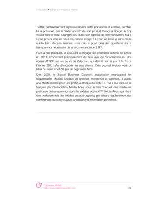E-réputation • Cultiver son image sur internet




Twitter, particulièrement agressive envers cette population et justifiée, semble-
t-il a posteriori, par la “méchanceté” de son produit Orangina Rouge. A trop
vouloir faire le buzz, Orangina (ou plutôt son agence de communication) n’a-t-
il pas pris de risques vis-à-vis de son image ? Le fan de base a sans doute
oublié bien vite ces remous, mais cela a posé bien des questions sur la
transparence nécessaire dans la communication 2.021 .
Face à ces pratiques, la DGCCRF a engagé des premières actions en justice
en 2011, concernant principalement de faux avis de consommateurs. Une
norme AFNOR est en cours de rédaction, qui devrait voir le jour à la fin de
l’année 2012, afin d’encadrer les avis clients. Cela pourrait évoluer vers un
label qui serait contrôlé par un organisme tiers.
Dès 2008, le Social Business Council, association regroupant les
responsables Médias Sociaux de grandes entreprises et agences, a publié
une charte militant pour une pratique éthique du web 2.0. Elle a été traduite en
français par l’association Media Aces sous le titre “Recueil des meilleures
pratiques de transparence dans les médias sociaux” 22. Média Aces, qui réunit
des professionnels des médias sociaux organise par ailleurs régulièrement des
conférences qui sont toujours une source d’information pertinente.




        Catherine Mollet
        http://www.catherinemollet.com                                        23
 