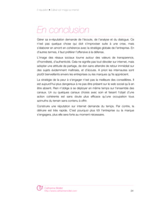 E-réputation • Cultiver son image sur internet




En conclusion
Gérer sa e-réputation demande de l'écoute, de l'analyse et du dialogue. Ce
n'est pas quelque chose qui doit s'improviser suite à une crise, mais
s'élaborer en amont en cohérence avec la stratégie globale de l'entreprise. En
d'autres termes, il faut préférer l'offensive à la défense.
L'image des résaux sociaux tourne autour des valeurs de transparence,
d'honnêteté, d'authenticité. Cela ne signifie pas tout dévoiler sur internet, mais
adopter une attitude de partage, de don sans attendre de retour immédiat sur
des sujets évidemment maîtrisés, et d'écoute. A priori les internautes sont
plutôt bienveillants envers les entreprises ou les marques qu'ils apprécient.
La stratégie de la peur à s'engager n'est pas la meilleure des conseillères. Il
est aujourd'hui plus dangereux à ne pas être présent sur le web social qu'à en
être absent. Rien n'oblige à se déployer en même temps sur l'ensemble des
canaux. Un ou quelques canaux choisis avec soin et faisant l'objet d'une
action cohérente est sans doute plus efficace qu'une occupation tous
azimuths du terrain sans contenu à offrir.
Construire une réputation sur internet demande du temps. Par contre, la
détruire est très rapide. C'est pourquoi plus tôt l'entreprise ou la marque
s'engagera, plus elle sera forte au moment nécessaire.




        Catherine Mollet
        http://www.catherinemollet.com                                         24
 