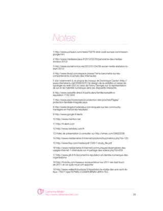 Notes
      1 http://www.pcinpact.com/news/70276-droit-oubli-europe-commission-
      google.htm

      2 http://www.mediassociaux.fr/2012/02/20/panorama-des-medias-
      sociaux-2012/

      3 http://www.socialnomics.net/2012/01/04/39-social-media-statistics-to-
      start-2012/

      4 http://www.fevad.com/espace-presse/7eme-barometre-sur-les-
      comportements-d-achats-des-internautes

      5 Voir notamment à ce propos les travaux de Dominique Cardon (http://
      www.internetactu.net/2008/02/01/le-design-de-la-visibilite-un-essai-de-
      typologie-du-web-20/) ou ceux de Fanny Georges sur la représentation
      de soi et de l’identité numérique dans les dispositifs interactifs.

      6 http://www.swisslife-direct.fr/particuliers/famille/swisslife-e-
      reputation-1142.html

      7 http://www.axa.fr/prevoyance-protection-des-proches/Pages/
      protection-familiale-integrale.aspx

      8 http://www.blogdumoderateur.com/enquete-sur-les-community-
      managers-en-france-les-resultats/

      9 http://www.google.fr/alerts

      10 http://www.mention.net

      11 http://fr.alerti.com

      12 http://www.netvibes.com/fr

      13 Vidéo de présentation à consulter sur http://vimeo.com/28820238

      14 http://www.mediametrie.fr/internet/solutions/buzzmetrics.php?id=105

      15 http://www.ifop.com/media/poll/1349-1-study_file.pdf

      16 http://www.mediametrie.fr/internet/communiques/observatoire-des-
      usages-internet-1-internaute-sur-4-partage-des-videos.php?id=659

      17 http://www.gfii.fr/fr/document/e-reputation-et-identite-numerique-des-
      organisations

      18 http://fr.locita.com/reseaux-sociaux/retour-sur-2011-les-bad-buzz-
      de-2011-et-ce-quils-nous-ont-apporte/

      19 http://www.veilleinfotourisme.fr/tripadvisor-la-moitie-des-avis-sont-ils-
      faux--76577.kjsp?STNAV=COS&RUBNAV=&RH=TEC




Catherine Mollet
http://www.catherinemollet.com                                                       25
 