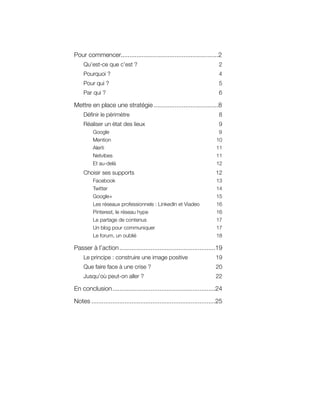 Pour commencer........................................................2
     Qu’est-ce que c’est ?                                                   2
     Pourquoi ?                                                              4
     Pour qui ?                                                              5
     Par qui ?                                                               6

Mettre en place une stratégie .....................................8
     Définir le périmètre                                                    8
     Réaliser un état des lieux                                              9
          Google                                                            9
          Mention                                                          10
          Alerti                                                           11
          Netvibes                                                         11
          Et au-delà                                                       12
     Choisir ses supports                                                  12
          Facebook                                                         13
          Twitter                                                          14
          Google+                                                          15
          Les réseaux professionnels : LinkedIn et Viadeo                  16
          Pinterest, le réseau hype                                        16
          Le partage de contenus                                           17
          Un blog pour communiquer                                         17
          Le forum, un oublié                                              18

Passer à l’action .......................................................19
     Le principe : construire une image positive                           19
     Que faire face à une crise ?                                          20
     Jusqu’où peut-on aller ?                                              22

En conclusion ...........................................................24

Notes .......................................................................25
 