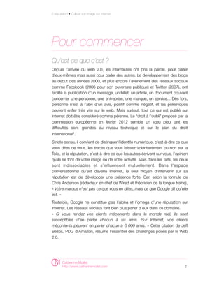 E-réputation • Cultiver son image sur internet




Pour commencer
Qu’est-ce que c’est ?
Depuis l’arrivée du web 2.0, les internautes ont pris la parole, pour parler
d’eux-mêmes mais aussi pour parler des autres. Le développement des blogs
au début des années 2000, et plus encore l’avènement des réseaux sociaux
comme Facebook (2006 pour son ouverture publique) et Twitter (2007), ont
facilité la publication d'un message, un billet, un article, un document pouvant
concerner une personne, une entreprise, une marque, un service... Dès lors,
personne n’est à l’abri d’un avis, positif comme négatif, et les polémiques
peuvent enfler très vite sur le web. Mais surtout, tout ce qui est publié sur
internet doit être considéré comme pérenne. Le “droit à l’oubli” proposé par la
commission européenne en février 2012 semble un vœu pieu tant les
difficultés sont grandes au niveau technique et sur le plan du droit
international1.

Stricto sensu, il convient de distinguer l’identité numérique, c’est-à-dire ce que
vous dites de vous, les traces que vous laissez volontairement ou non sur la
Toile, et la réputation, c’est-à-dire ce que les autres écrivent sur vous, l’opinion
qu’ils se font de votre image ou de votre activité. Mais dans les faits, les deux
sont indissociables et s’influencent mutuellement. Dans l’espace
conversationnel qu’est devenu internet, le seul moyen d’intervenir sur sa
réputation est de développer une présence forte. Car, selon la formule de
Chris Anderson (rédacteur en chef de Wired et théoricien de la longue traîne),
« Votre marque n’est pas ce que vous en dites, mais ce que Google dit qu’elle
est. »
Toutefois, Google ne constitue pas l’alpha et l’omega d’une réputation sur
internet. Les réseaux sociaux font bien plus parler d’eux dans ce domaine.
« Si vous rendez vos clients mécontents dans le monde réel, ils sont
susceptibles d'en parler chacun à six amis. Sur Internet, vos clients
mécontents peuvent en parler chacun à 6 000 amis. » Cette citation de Jeff
Bezos, PDG d'Amazon, résume l'essentiel des challenges posés par le Web
2.0.




        Catherine Mollet
        http://www.catherinemollet.com                                            2
 